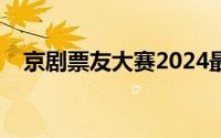 京剧票友大赛2024最新消息（京剧票友）