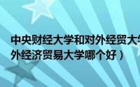 中央财经大学和对外经贸大学哪个好考（中央财经大学和对外经济贸易大学哪个好）