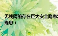 无线网络存在巨大安全隐患怎么办（无线网络存在巨大安全隐患）