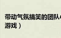 带动气氛搞笑的团队小游戏（搞笑好玩的团队游戏）