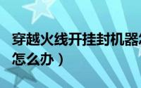 穿越火线开挂封机器怎么办（cf开挂被封机器怎么办）