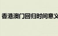 香港澳门回归时间意义（香港澳门回归时间）