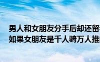 男人和女朋友分手后却还留着女人的微信还说要做好朋友（如果女朋友是千人骑万人推的那种女人怎么办）