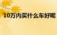10万内买什么车好呢（10万内买什么车好）