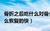 骨折之后吃什么对骨头恢复最快（骨折了吃什么恢复的快）