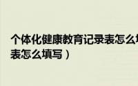 个体化健康教育记录表怎么填写图片（个体化健康教育记录表怎么填写）