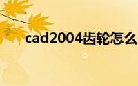 cad2004齿轮怎么画（齿轮画法cad）