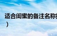 适合闺蜜的备注名称搞笑（闺蜜备注逗比型的）