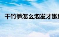 干竹笋怎么泡发才嫩脆（干竹笋怎么泡发）