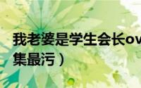 我老婆是学生会长ova（我妻子是学生会长哪集最污）