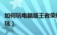 如何玩电脑版王者荣耀（电脑版王者荣耀怎么玩）
