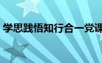 学思践悟知行合一党课（学思践悟知行合一）
