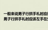 一般来说男子行拱手礼时应该左手在外还是在内（一般来说男子行拱手礼时应该左手在外）