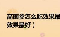 高丽参怎么吃效果最好 老人（高丽参怎么吃效果最好）