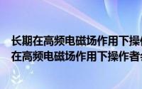 长期在高频电磁场作用下操作者会有什么不良反应有（长期在高频电磁场作用下操作者会有什么不良反应）