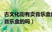 古文化街有卖音乐盒的吗在哪（古文化街有卖音乐盒的吗）