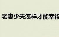 老妻少夫怎样才能幸福（老妻怎样满足少夫）