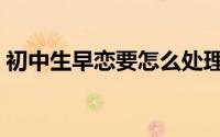 初中生早恋要怎么处理（初中生早恋接吻图）