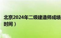 北京2024年二级建造师成绩公布时间（二级建造师成绩公布时间）