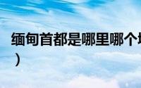 缅甸首都是哪里哪个城市啊（缅甸首都是哪里）