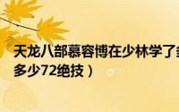 天龙八部慕容博在少林学了多少绝技（慕容博在少林寺抄了多少72绝技）
