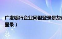 广发银行企业网银登录是灰色的怎么办（广发银行企业网银登录）