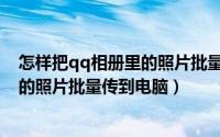 怎样把qq相册里的照片批量传到电脑里（怎样把qq相册里的照片批量传到电脑）