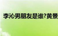 李沁男朋友是谁?黄景瑜（李沁男朋友是谁）