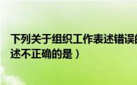 下列关于组织工作表述错误的是（下列对组织工作特点的描述不正确的是）