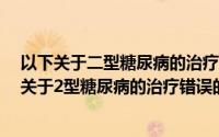 以下关于二型糖尿病的治疗错误的是a生活方式干预（以下关于2型糖尿病的治疗错误的是）