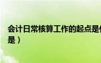 会计日常核算工作的起点是什么（会计日常核算工作的起点是）