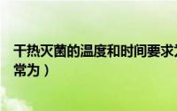 干热灭菌的温度和时间要求为（干热灭菌使用温度和时间通常为）