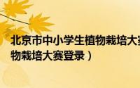 北京市中小学生植物栽培大赛登录视频（北京市中小学生植物栽培大赛登录）