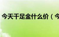 今天千足金什么价（今天千足金多少钱一克）
