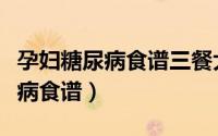 孕妇糖尿病食谱三餐大全集血糖高（孕妇糖尿病食谱）
