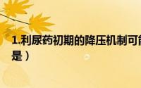 1.利尿药初期的降压机制可能是（利尿药初期降压机制可能是）