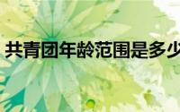 共青团年龄范围是多少岁（共青团年龄范围）