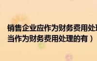 销售企业应作为财务费用处理的是（下列项目中销售企业应当作为财务费用处理的有）