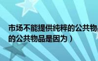 市场不能提供纯粹的公共物品是因为()（市场不能提供纯粹的公共物品是因为）