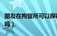 朋友在拘留所可以探视吗（在拘留所可以探视吗）