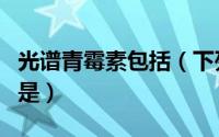 光谱青霉素包括（下列药物属于光谱青霉素的是）
