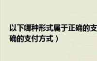 以下哪种形式属于正确的支付方式?（以下哪种形式属于正确的支付方式）