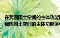 在我国国土空间的主体功能区中优化开发区不包括什么（在我国国土空间的主体功能区中优化开发区域不包括）
