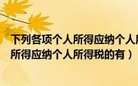 下列各项个人所得应纳个人所得税的有哪些（下列各项个人所得应纳个人所得税的有）