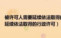 被许可人需要延续依法取得的行政许可包括（被许可人需要延续依法取得的行政许可）