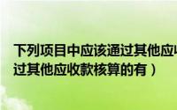 下列项目中应该通过其他应收款核算的有（下列项目中应通过其他应收款核算的有）