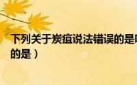 下列关于炭疽说法错误的是哪一项（下列关于炭疽说法错误的是）