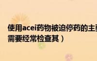 使用acei药物被迫停药的主要原因是（对于使用acei的患者需要经常检查其）