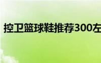 控卫篮球鞋推荐300左右（控卫篮球鞋推荐）