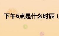 下午6点是什么时辰（下午5点是什么时辰）